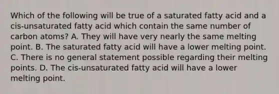 Which of the following will be true of a saturated fatty acid and a cis-unsaturated fatty acid which contain the same number of carbon atoms? A. They will have very nearly the same melting point. B. The saturated fatty acid will have a lower melting point. C. There is no general statement possible regarding their melting points. D. The cis-unsaturated fatty acid will have a lower melting point.