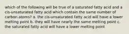 which of the following will be true of a saturated fatty acid and a cis-unsaturated fatty acid which contain the same number of carbon atoms? a. the cis-unsaturated fatty acid will have a lower melting point b. they will have nearly the same melting point c. the saturated fatty acid will have a lower melting point