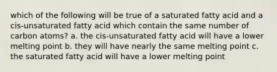 which of the following will be true of a saturated fatty acid and a cis-unsaturated fatty acid which contain the same number of carbon atoms? a. the cis-unsaturated fatty acid will have a lower melting point b. they will have nearly the same melting point c. the saturated fatty acid will have a lower melting point