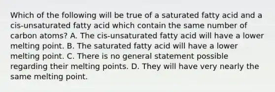 Which of the following will be true of a saturated fatty acid and a cis-unsaturated fatty acid which contain the same number of carbon atoms? A. The cis-unsaturated fatty acid will have a lower melting point. B. The saturated fatty acid will have a lower melting point. C. There is no general statement possible regarding their melting points. D. They will have very nearly the same melting point.