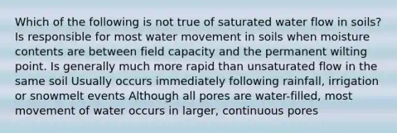 Which of the following is not true of saturated water flow in soils? Is responsible for most <a href='https://www.questionai.com/knowledge/kNT0ald5rb-water-movement' class='anchor-knowledge'>water movement</a> in soils when moisture contents are between field capacity and the permanent wilting point. Is generally much more rapid than unsaturated flow in the same soil Usually occurs immediately following rainfall, irrigation or snowmelt events Although all pores are water-filled, most movement of water occurs in larger, continuous pores