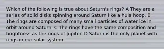 Which of the following is true about Saturn's rings? A They are a series of solid disks spinning around Saturn like a hula hoop. B The rings are composed of many small particles of water ice in orbit around Saturn. C The rings have the same composition and brightness as the rings of Jupiter. D Saturn is the only planet with rings in our solar system.