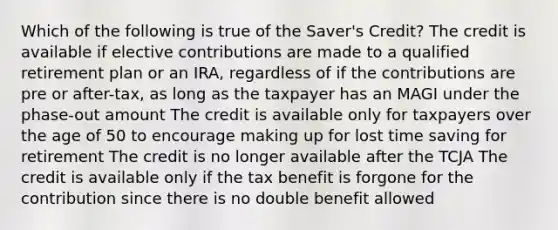 Which of the following is true of the Saver's Credit? The credit is available if elective contributions are made to a qualified retirement plan or an IRA, regardless of if the contributions are pre or after-tax, as long as the taxpayer has an MAGI under the phase-out amount The credit is available only for taxpayers over the age of 50 to encourage making up for lost time saving for retirement The credit is no longer available after the TCJA The credit is available only if the tax benefit is forgone for the contribution since there is no double benefit allowed