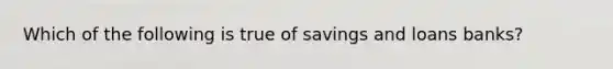 Which of the following is true of savings and loans banks?