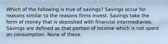 Which of the following is true of savings? Savings occur for reasons similar to the reasons firms invest. Savings take the form of money that is deposited with financial intermediaries. Savings are defined as that portion of income which is not spent on consumption. None of these.