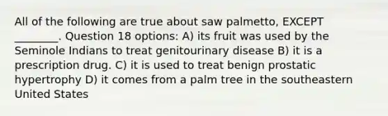 All of the following are true about saw palmetto, EXCEPT ________. Question 18 options: A) its fruit was used by the Seminole Indians to treat genitourinary disease B) it is a prescription drug. C) it is used to treat benign prostatic hypertrophy D) it comes from a palm tree in the southeastern United States