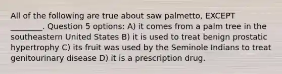 All of the following are true about saw palmetto, EXCEPT ________. Question 5 options: A) it comes from a palm tree in the southeastern United States B) it is used to treat benign prostatic hypertrophy C) its fruit was used by the Seminole Indians to treat genitourinary disease D) it is a prescription drug.