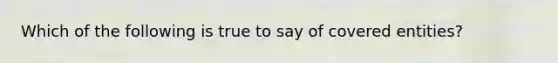 Which of the following is true to say of covered entities?