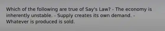 Which of the following are true of Say's Law? - The economy is inherently unstable. - Supply creates its own demand. - Whatever is produced is sold.