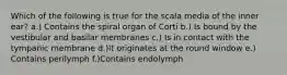 Which of the following is true for the scala media of the inner ear? a.) Contains the spiral organ of Corti b.) Is bound by the vestibular and basilar membranes c.) Is in contact with the tympanic membrane d.)It originates at the round window e.) Contains perilymph f.)Contains endolymph