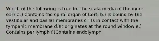 Which of the following is true for the scala media of the inner ear? a.) Contains the spiral organ of Corti b.) Is bound by the vestibular and basilar membranes c.) Is in contact with the tympanic membrane d.)It originates at the round window e.) Contains perilymph f.)Contains endolymph