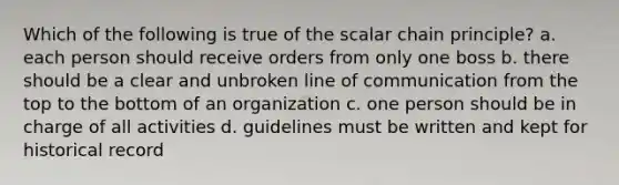 Which of the following is true of the scalar chain principle? a. each person should receive orders from only one boss b. there should be a clear and unbroken line of communication from the top to the bottom of an organization c. one person should be in charge of all activities d. guidelines must be written and kept for historical record