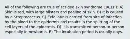 All of the following are true of scalded skin syndrome EXCEPT: A) Skin is red, with large blisters and peeling of skin. B) It is caused by a Streptococcus. C) Exfoliatin is carried from site of infection by the blood to the epidermis and results in the splitting of the cell layers of the epidermis. D) It is transmitted person-to-person especially in newborns. E) The incubation period is usually days.