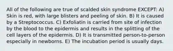 All of the following are true of scalded skin syndrome EXCEPT: A) Skin is red, with large blisters and peeling of skin. B) It is caused by a Streptococcus. C) Exfoliatin is carried from site of infection by the blood to the epidermis and results in the splitting of the cell layers of the epidermis. D) It is transmitted person-to-person especially in newborns. E) The incubation period is usually days.