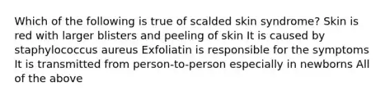 Which of the following is true of scalded skin syndrome? Skin is red with larger blisters and peeling of skin It is caused by staphylococcus aureus Exfoliatin is responsible for the symptoms It is transmitted from person-to-person especially in newborns All of the above