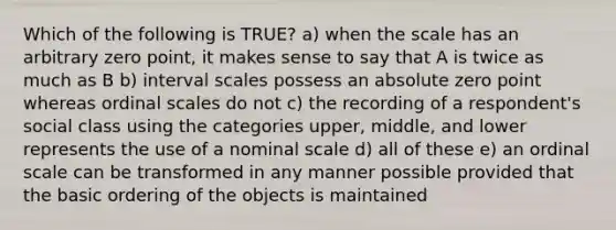 Which of the following is TRUE? a) when the scale has an arbitrary zero point, it makes sense to say that A is twice as much as B b) interval scales possess an absolute zero point whereas ordinal scales do not c) the recording of a respondent's social class using the categories upper, middle, and lower represents the use of a nominal scale d) all of these e) an ordinal scale can be transformed in any manner possible provided that the basic ordering of the objects is maintained