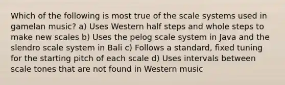 Which of the following is most true of the scale systems used in gamelan music? a) Uses Western half steps and whole steps to make new scales b) Uses the pelog scale system in Java and the slendro scale system in Bali c) Follows a standard, fixed tuning for the starting pitch of each scale d) Uses intervals between scale tones that are not found in Western music