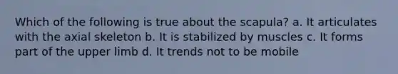 Which of the following is true about the scapula? a. It articulates with the axial skeleton b. It is stabilized by muscles c. It forms part of the upper limb d. It trends not to be mobile