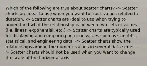 Which of the following are true about scatter charts? -> Scatter charts are ideal to use when you want to track values related to duration. -> Scatter charts are ideal to use when trying to understand what the relationship is between two sets of values (i.e. linear, exponential, etc.) -> Scatter charts are typically used for displaying and comparing numeric values such as scientific, statistical, and engineering data. -> Scatter charts show the relationships among the numeric values in several data series. -> Scatter charts should not be used when you want to change the scale of the horizontal axis.