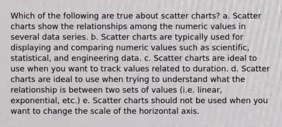 Which of the following are true about scatter charts? a. Scatter charts show the relationships among the numeric values in several data series. b. Scatter charts are typically used for displaying and comparing numeric values such as scientific, statistical, and engineering data. c. Scatter charts are ideal to use when you want to track values related to duration. d. Scatter charts are ideal to use when trying to understand what the relationship is between two sets of values (i.e. linear, exponential, etc.) e. Scatter charts should not be used when you want to change the scale of the horizontal axis.