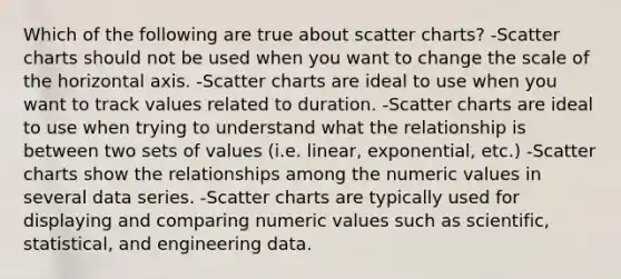 Which of the following are true about scatter charts? -Scatter charts should not be used when you want to change the scale of the horizontal axis. -Scatter charts are ideal to use when you want to track values related to duration. -Scatter charts are ideal to use when trying to understand what the relationship is between two sets of values (i.e. linear, exponential, etc.) -Scatter charts show the relationships among the numeric values in several data series. -Scatter charts are typically used for displaying and comparing numeric values such as scientific, statistical, and engineering data.