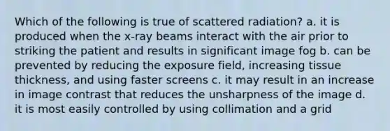 Which of the following is true of scattered radiation? a. it is produced when the x-ray beams interact with the air prior to striking the patient and results in significant image fog b. can be prevented by reducing the exposure field, increasing tissue thickness, and using faster screens c. it may result in an increase in image contrast that reduces the unsharpness of the image d. it is most easily controlled by using collimation and a grid