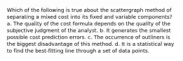 Which of the following is true about the scattergraph method of separating a mixed cost into its fixed and variable components? a. The quality of the cost formula depends on the quality of the subjective judgment of the analyst. b. It generates the smallest possible cost prediction errors. c. The occurrence of outliners is the biggest disadvantage of this method. d. It is a statistical way to find the best-fitting line through a set of data points.