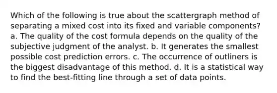 Which of the following is true about the scattergraph method of separating a mixed cost into its fixed and variable components? a. The quality of the cost formula depends on the quality of the subjective judgment of the analyst. b. It generates the smallest possible cost prediction errors. c. The occurrence of outliners is the biggest disadvantage of this method. d. It is a statistical way to find the best-fitting line through a set of data points.