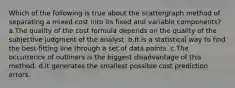 Which of the following is true about the scattergraph method of separating a mixed cost into its fixed and variable components? a.The quality of the cost formula depends on the quality of the subjective judgment of the analyst. b.It is a statistical way to find the best-fitting line through a set of data points. c.The occurrence of outliners is the biggest disadvantage of this method. d.It generates the smallest possible cost prediction errors.