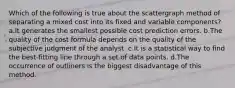 Which of the following is true about the scattergraph method of separating a mixed cost into its fixed and variable components? a.It generates the smallest possible cost prediction errors. b.The quality of the cost formula depends on the quality of the subjective judgment of the analyst. c.It is a statistical way to find the best-fitting line through a set of data points. d.The occurrence of outliners is the biggest disadvantage of this method.