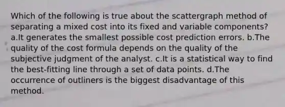 Which of the following is true about the scattergraph method of separating a mixed cost into its fixed and variable components? a.It generates the smallest possible cost prediction errors. b.The quality of the cost formula depends on the quality of the subjective judgment of the analyst. c.It is a statistical way to find the best-fitting line through a set of data points. d.The occurrence of outliners is the biggest disadvantage of this method.