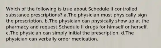 Which of the following is true about Schedule II controlled substance prescriptions? a.The physician must physically sign the prescription. b.The physician can physically show up at the pharmacy and request Schedule II drugs for himself or herself. c.The physician can simply initial the prescription. d.The physician can verbally order medication.