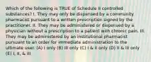 Which of the following is TRUE of Schedule II controlled substances? I. They may only be dispensed by a community pharmacist pursuant to a written prescription signed by the practitioner. II. They may be administered or dispensed by a physician without a prescription to a patient with chronic pain. III. They may be administered by an institutional pharmacist pursuant to an order for immediate administration to the ultimate user. (A) I only (B) III only (C) I & II only (D) II & III only (E) I, II, & III