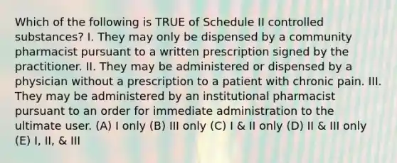 Which of the following is TRUE of Schedule II controlled substances? I. They may only be dispensed by a community pharmacist pursuant to a written prescription signed by the practitioner. II. They may be administered or dispensed by a physician without a prescription to a patient with chronic pain. III. They may be administered by an institutional pharmacist pursuant to an order for immediate administration to the ultimate user. (A) I only (B) III only (C) I & II only (D) II & III only (E) I, II, & III