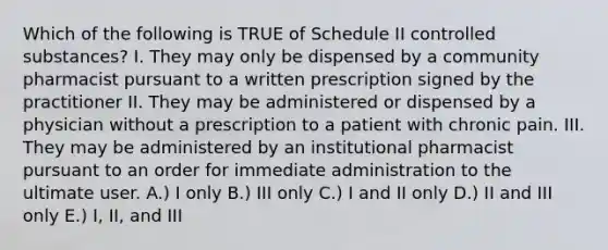 Which of the following is TRUE of Schedule II controlled substances? I. They may only be dispensed by a community pharmacist pursuant to a written prescription signed by the practitioner II. They may be administered or dispensed by a physician without a prescription to a patient with chronic pain. III. They may be administered by an institutional pharmacist pursuant to an order for immediate administration to the ultimate user. A.) I only B.) III only C.) I and II only D.) II and III only E.) I, II, and III