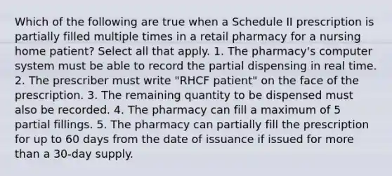 Which of the following are true when a Schedule II prescription is partially filled multiple times in a retail pharmacy for a nursing home patient? Select all that apply. 1. The pharmacy's computer system must be able to record the partial dispensing in real time. 2. The prescriber must write "RHCF patient" on the face of the prescription. 3. The remaining quantity to be dispensed must also be recorded. 4. The pharmacy can fill a maximum of 5 partial fillings. 5. The pharmacy can partially fill the prescription for up to 60 days from the date of issuance if issued for more than a 30-day supply.