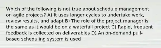 Which of the following is not true about schedule management on agile projects? A) It uses longer cycles to undertake work, review results, and adapt B) The role of the project manager is the same as it would be on a waterfall project C) Rapid, frequent feedback is collected on deliverables D) An on-demand pull-based scheduling system is used