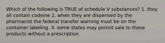 Which of the following is TRUE of schedule V substances? 1. they all contain codeine 2. when they are dispensed by the pharmacist the federal transfer warning must be on the container labeling. 3. some states may permit sale to these products without a prescription