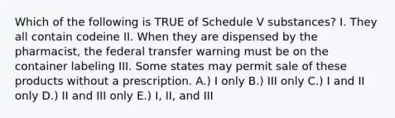 Which of the following is TRUE of Schedule V substances? I. They all contain codeine II. When they are dispensed by the pharmacist, the federal transfer warning must be on the container labeling III. Some states may permit sale of these products without a prescription. A.) I only B.) III only C.) I and II only D.) II and III only E.) I, II, and III