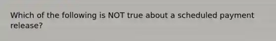 Which of the following is NOT true about a scheduled payment release?