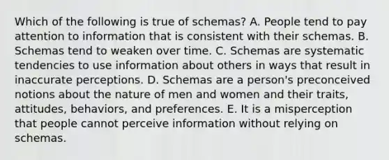 Which of the following is true of schemas? A. People tend to pay attention to information that is consistent with their schemas. B. Schemas tend to weaken over time. C. Schemas are systematic tendencies to use information about others in ways that result in inaccurate perceptions. D. Schemas are a person's preconceived notions about the nature of men and women and their traits, attitudes, behaviors, and preferences. E. It is a misperception that people cannot perceive information without relying on schemas.