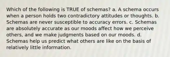 Which of the following is TRUE of schemas? a. A schema occurs when a person holds two contradictory attitudes or thoughts. b. Schemas are never susceptible to accuracy errors. c. Schemas are absolutely accurate as our moods affect how we perceive others, and we make judgments based on our moods. d. Schemas help us predict what others are like on the basis of relatively little information.