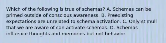 Which of the following is true of schemas? A. Schemas can be primed outside of conscious awareness. B. Preexisting expectations are unrelated to schema activation. C. Only stimuli that we are aware of can activate schemas. D. Schemas influence thoughts and memories but not behavior.