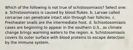 Which of the following is not true of schistosomiasis? Select one: a. Schistosomiasis is caused by blood flukes. b. Larvae called cercariae can penetrate intact skin through hair follicles. c. Freshwater snails are the intermediate host. d. Schisotosomiasis cases are beginning to appear in the southern U.S., as climate change brings warming waters to the region. e. Schistosomiasis covers its outer surface with blood proteins to escape detection by the immune system.