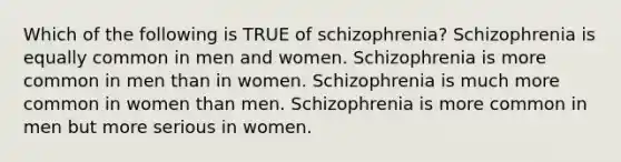 Which of the following is TRUE of schizophrenia? Schizophrenia is equally common in men and women. Schizophrenia is more common in men than in women. Schizophrenia is much more common in women than men. Schizophrenia is more common in men but more serious in women.