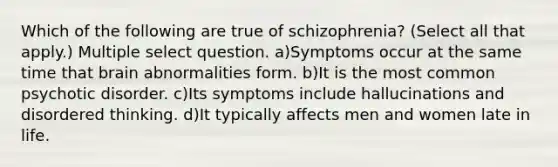 Which of the following are true of schizophrenia? (Select all that apply.) Multiple select question. a)Symptoms occur at the same time that brain abnormalities form. b)It is the most common psychotic disorder. c)Its symptoms include hallucinations and disordered thinking. d)It typically affects men and women late in life.