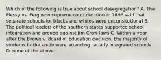 Which of the following is true about school desegregation? A. The Plessy vs. Ferguson supreme court decision in 1896 said that separate schools for blacks and whites were unconsitutional B. The political leaders of the southern states supported school integration and argued against Jim Crow laws C. Within a year after the Brown v. Board of Education decision, the majority of students in the south were attending racially integrated schools D. none of the above