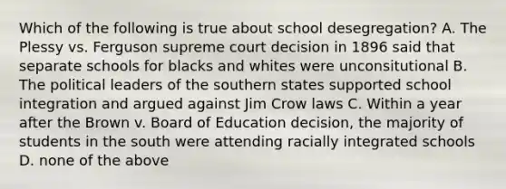 Which of the following is true about school desegregation? A. The Plessy vs. Ferguson supreme court decision in 1896 said that separate schools for blacks and whites were unconsitutional B. The political leaders of the southern states supported school integration and argued against Jim Crow laws C. Within a year after the Brown v. Board of Education decision, the majority of students in the south were attending racially integrated schools D. none of the above