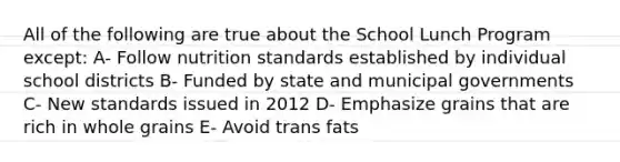 All of the following are true about the School Lunch Program except: A- Follow nutrition standards established by individual school districts B- Funded by state and municipal governments C- New standards issued in 2012 D- Emphasize grains that are rich in whole grains E- Avoid trans fats