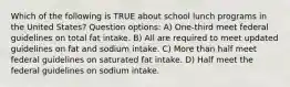 Which of the following is TRUE about school lunch programs in the United States? Question options: A) One-third meet federal guidelines on total fat intake. B) All are required to meet updated guidelines on fat and sodium intake. C) More than half meet federal guidelines on saturated fat intake. D) Half meet the federal guidelines on sodium intake.